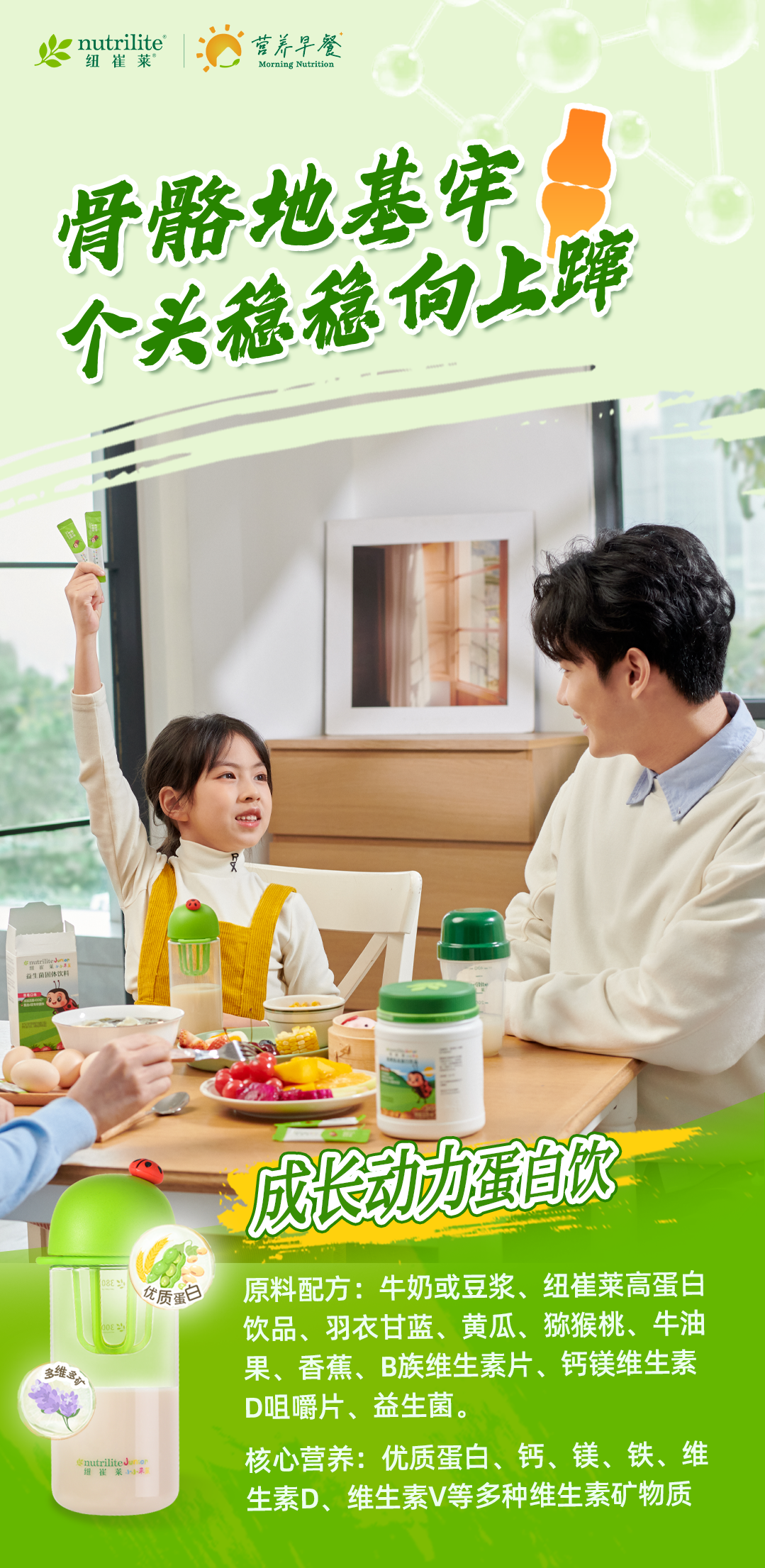 nutrilite
纽崔莱
营养早餐
Morning Nutrition
骨骼地基牢
个头稳稳向上蹿
成长动力蛋白饮
原料配方：牛奶或豆浆、纽崔莱高蛋白饮品、羽衣甘蓝、黄瓜、猕猴桃、牛油果、香蕉、B族维生素片、钙镁维生素D咀嚼片、益生菌。
核心营养：优质蛋白、钙、镁、铁、维生素D、维生素V等多种维生素矿物质
优质蛋白
多维多矿