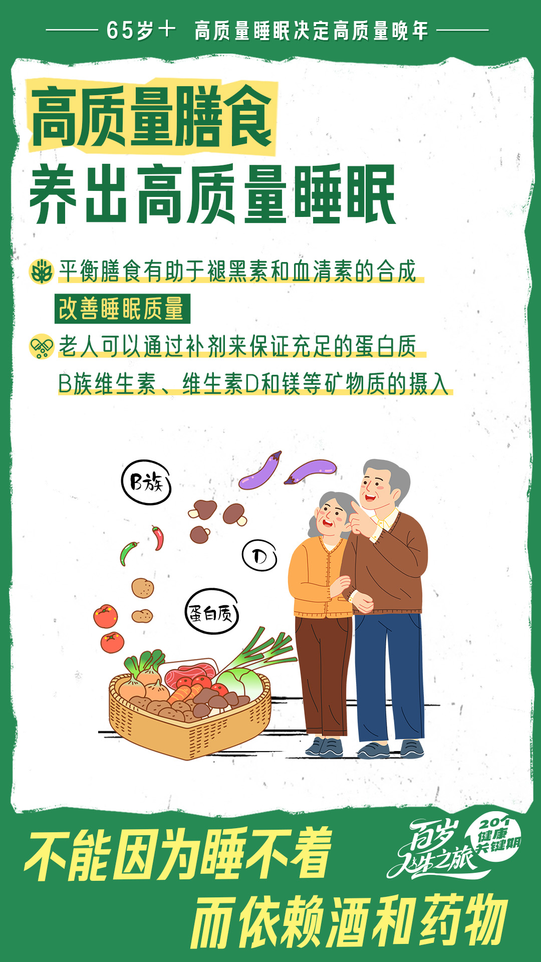 65岁+ 高质量睡眠决定高质量晚年
高质量膳食
养出高质量睡眠
平衡膳食有助于褪黑素和血清素的合成
改善睡眠质量
老人可以通过补剂来保证充足的蛋白质
B族维生素、维生素D和镁等矿物质的摄入
B族
蛋白质
不能因为睡不着
而依赖酒和药物 
20个健康关键期
百岁人生之旅