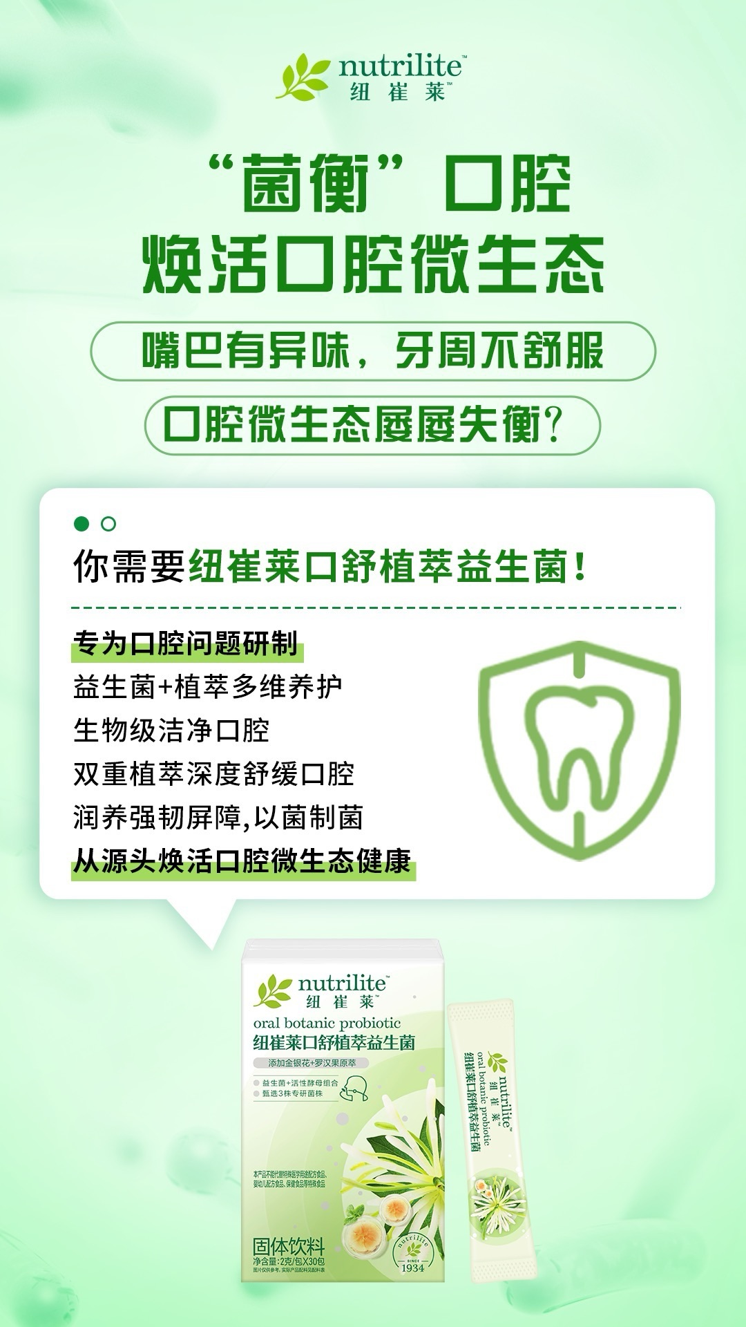 默认标题 “菌衡”口腔
焕活口腔微生态
嘴巴有异味,牙周不舒服
口腔微生态屡屡失衡?
你需要纽崔莱口舒植萃益生菌!
专为口腔问题研制
益生菌+植萃多维养护
生物级洁净口腔
双重植萃深度舒缓口腔
润养强韧屏障,以菌制菌
从源头焕活口腔微生态健康
nutrilite
纽崔莱
oral botanic probiotic
纽崔莱口舒植萃益生菌
添加金银花+罗汉果原萃
●益生菌+活性酵母组合
●甄选3株专研菌株
nutrilite
组崔莱
oral botanic probiotic
纽崔莱口舒植萃益生菌
本产品不能代替特殊医学用途配方食品、
婴幼儿配方食品、保健食品等特殊食品
固体饮料
净含量:2克/包X30包
图片仅供参考,实际产品配比见配料表
1934