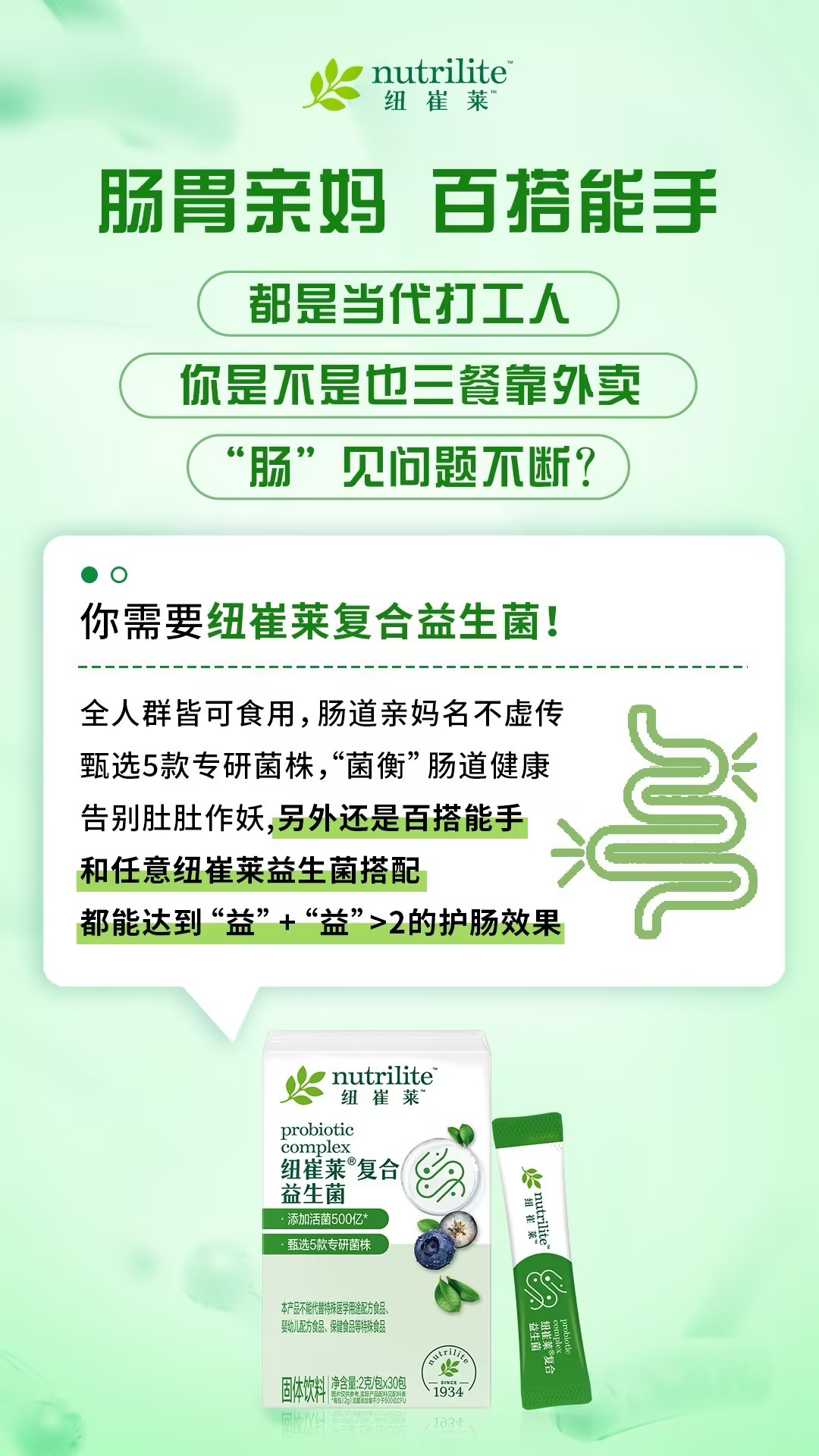 默认标题 nutrilite
纽崔莱
肠胃亲妈 百搭能手
都是当代打工人
你是不是也三餐靠外卖
“肠”见问题不断?
你需要纽崔莱复合益生菌!
全人群皆可食用,肠道亲妈名不虚传
甄选5款专研菌株,“菌衡”肠道健康
告别肚肚作妖,另外还是百搭能手
和任意纽崔莱益生菌搭配
都能达到“益”+“益”>2的护肠效果
nutrilite
纽崔莱
probiotic
complex
纽崔莱复合
益生菌
添加活菌500亿*
甄选5款专研菌株
本产品不能代替特殊医学用途配方食品、
婴幼儿配方食品、保健食品等特殊食品
固体饮料| 净含量:2克/包×30包
| 1934
nutrilite
纽崔莱
probiotic
complex
益生菌
1934