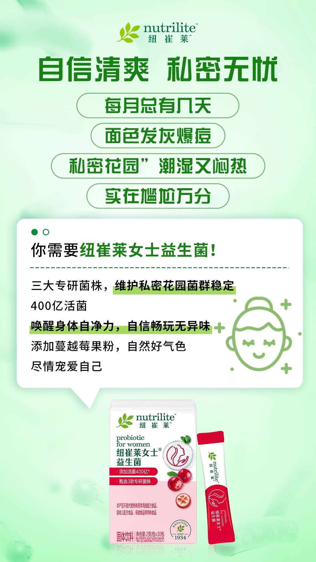 默认标题 nutrilite纽崔莱
自信清爽 私密无忧
每月总有几天
面色发灰爆痘
私密花园”潮湿又闷热
实在尴尬万分
你需要纽崔莱女士益生菌!
三大专研菌株,维护私密花园菌群稳定
400亿活菌
唤醒身体自净力,自信畅玩无异味
添加蔓越莓果粉,自然好气色
尽情宠爱自己
nutrilite
纽崔莱
probiotic
for women
纽崔莱女士
益生菌
添加活菌400亿*
甄选3款专研菌株
本产品不能代替特殊医学用途配方食品、
婴幼儿配方食品、保健食品等特殊食品
固体饮料 净含量:2克/包×30包
1934
nutrilite
纽崔莱
益生菌