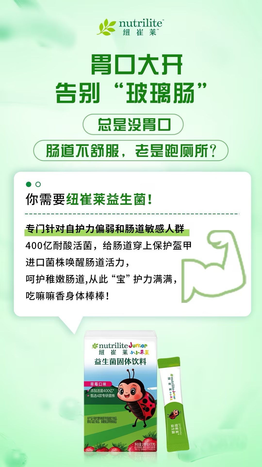 默认标题 nutrilite
纽崔莱
胃口大开
告别“玻璃肠”
总是没胃口
肠道不舒服,老是跑厕所?
你需要纽崔莱益生菌!
专门针对自护力偏弱和肠道敏感人群
400亿耐酸活菌,给肠道穿上保护盔甲
进口菌株唤醒肠道活力,
呵护稚嫩肠道,从此“宝”护力满满,
吃嘛嘛香身体棒棒!
nutrilite Junior
纽崔莱小小未来
益生菌固体饮料
草莓口味
添加活菌400亿*
甄选4款专研菌株
本产品不能代替特殊医学用途配方食品。
婴幼儿配方食品、保健食品等特殊食品
小小
未来
nutrilite Junior
纽崔莱小小未来
益生菌
净含量:2克/包×30包
probiotic