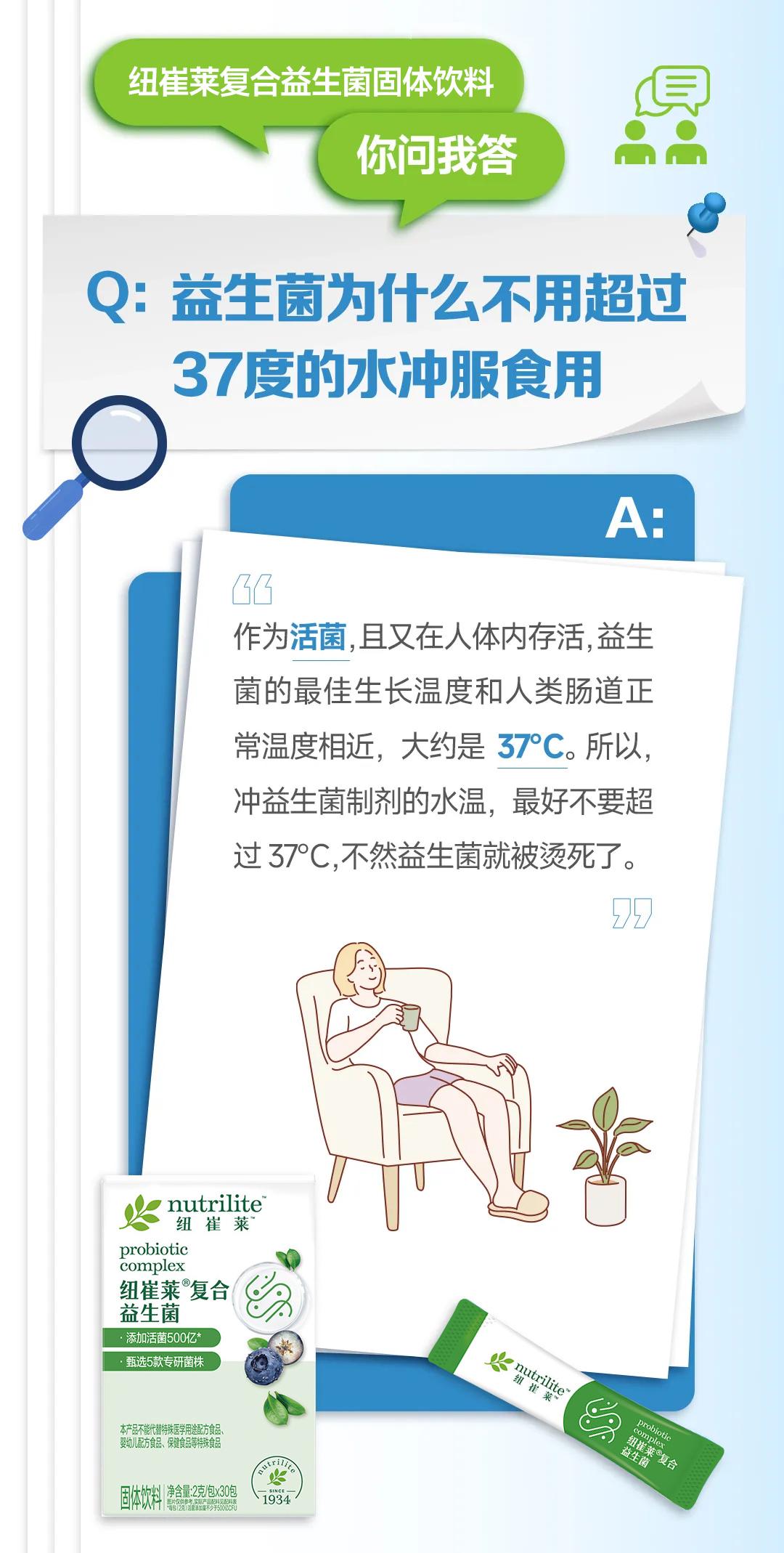 默认标题 纽崔莱复合益生菌固体饮料
你问我答
Q: 益生菌为什么不用超过
37度的水冲服食用
A:
作为活菌,且又在人体内存活,益生菌的最佳生长温度和人类肠道正
常温度相近,大约是37°C。所以,冲益生菌制剂的水温,最好不要超
过37°C,不然益生菌就被烫死了。
nutrilite
纽崔莱
probiotic
complex
纽崔莱复合
益生菌
添加活菌500亿*
甄选5款专研菌株
本产品不能代替特殊医学用途配方食品、
婴幼儿配方食品、保健食品等特殊食品
固体饮料 净含量:2克/包×30包
1934
nutrilite
纽崔莱
probiotic
complex
纽崔莱复合
益生菌