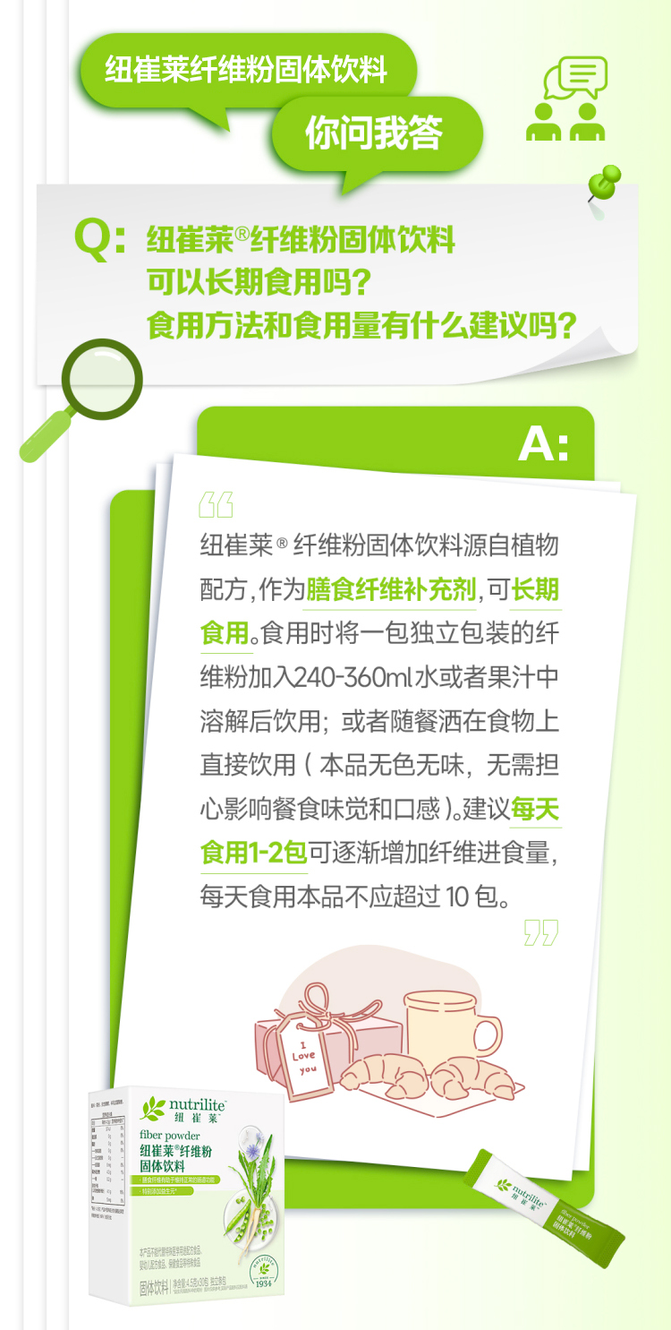 默认标题 纽崔莱纤维粉固体饮料
你问我答
Q:纽崔莱®纤维粉固体饮料
可以长期食用吗?
食用方法和食用量有什么建议吗?
A:
纽崔莱®纤维粉固体饮料源自植物配方,作为膳食纤维补充剂,可长期食用。食用时将一包独立包装的纤维粉加入240-360ml水或者果汁中
溶解后饮用;或者随餐洒在食物上直接饮用(本品无色无味,无需担
心影响餐食味觉和口感)。建议每天食用1-2包可逐渐增加纤维进食量,每天食用本品不应超过10包。
nutrilite
纽崔莱
fiber powder
纽崔莱®纤维粉
固体饮料
固体饮料|净含量:4.5克×30包