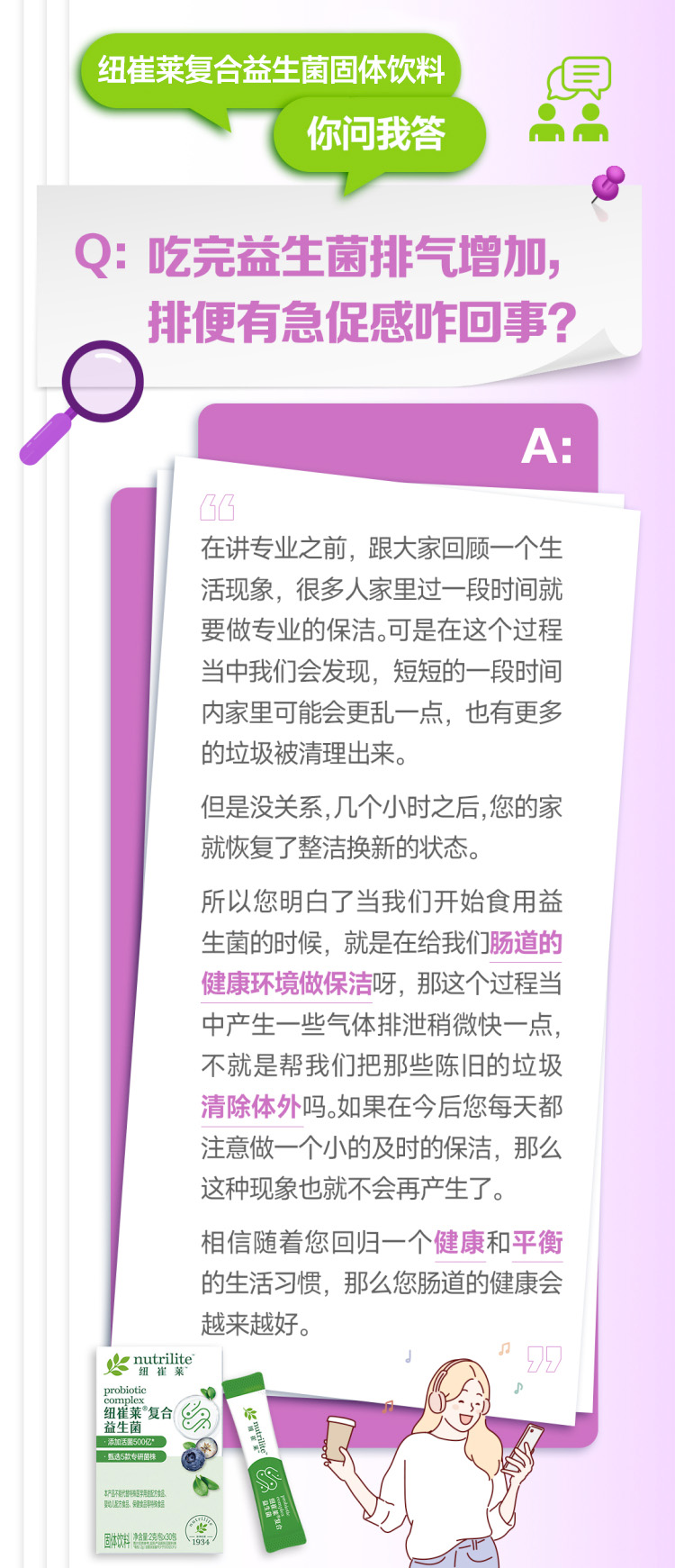 默认标题 纽崔莱复合益生菌固体饮料
你问我答
Q:吃完益生菌排气增加,
排便有急促感咋回事?
A:
在讲专业之前,跟大家回顾一个生活现象,很多人家里过一段时间就要做专业的保洁。可是在这个过程当中我们会发现,短短的一段时间内家里可能会更乱一点,也有更多的垃圾被清理出来。
但是没关系,几个小时之后,您的家就恢复了整洁换新的状态。
所以您明白了当我们开始食用益生菌的时候,就是在给我们肠道的健康环境做保洁呀,那这个过程中产生一些气体排泄稍微快一点,不就是帮我们把那些陈旧的垃圾清除体外吗。如果在今后您每天都注意做一个小的及时的保洁,那么这种现象也就不会再产生了。
相信随着您回归一个健康和平衡的生活习惯,那么您肠道的健康会越来越好。
nutrilite
纽崔莱
probiotic
complex
纽崔莱复合益生菌
添加活菌900亿*
甄选5款专利菌株
本产品中的专利菌株与肠道内有益
菌建立互惠关系,保持生活正常节奏
固体饮料
净含量:25克*30袋