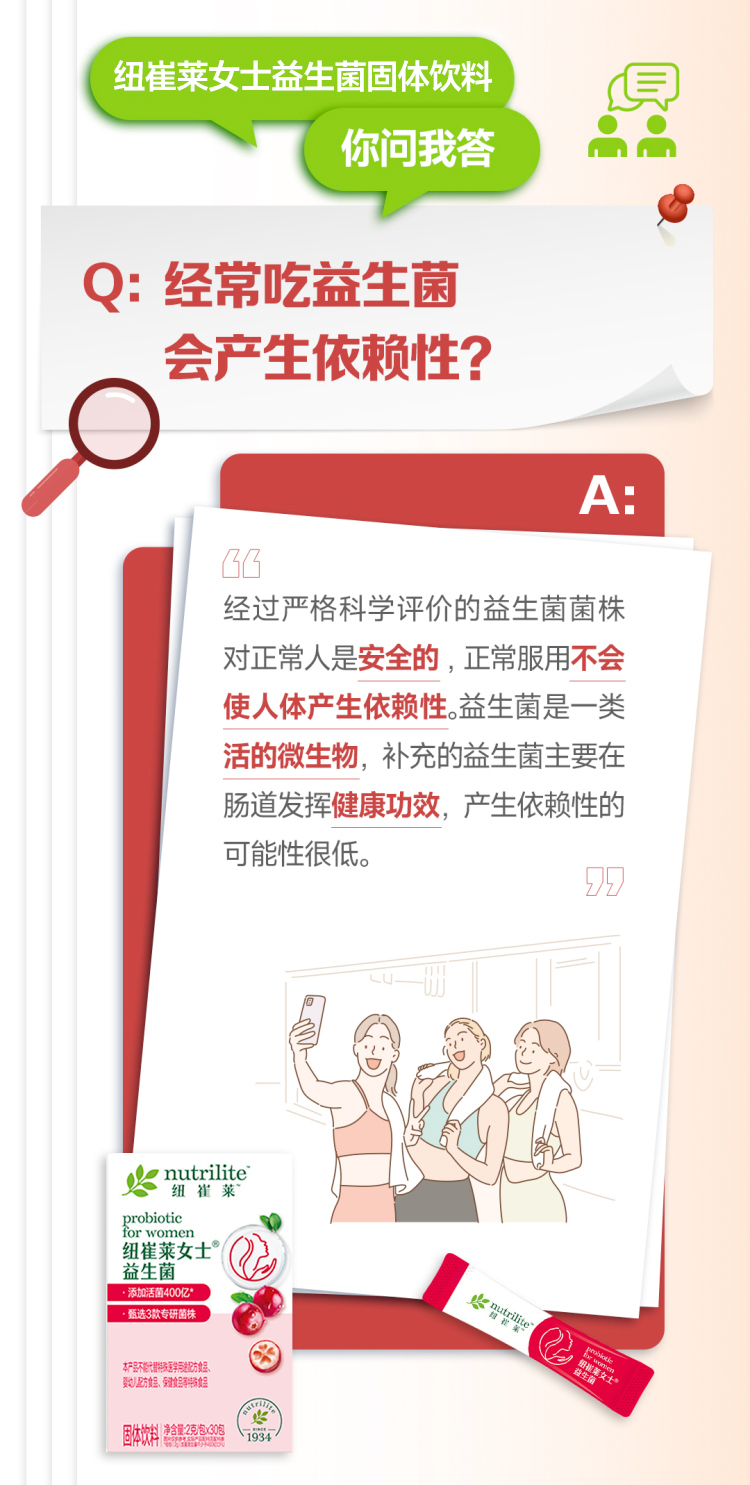 默认标题 纽崔莱女士益生菌固体饮料
你问我答
Q: 经常吃益生菌
会产生依赖性?
A:
经过严格科学评价的益生菌菌株对正常人是安全的,正常服用不会
使人体产生依赖性。益生菌是一类活的微生物,补充的益生菌主要在肠道发挥健康功效,产生依赖性的可能性很低。
nutrilite
纽崔莱
probiotic
for women
纽崔莱女士
益生菌
·添加活菌400亿*
·甄选3款专研菌株
nutrilite
纽崔莱
益生菌
固体饮料 净含量:25克×30包