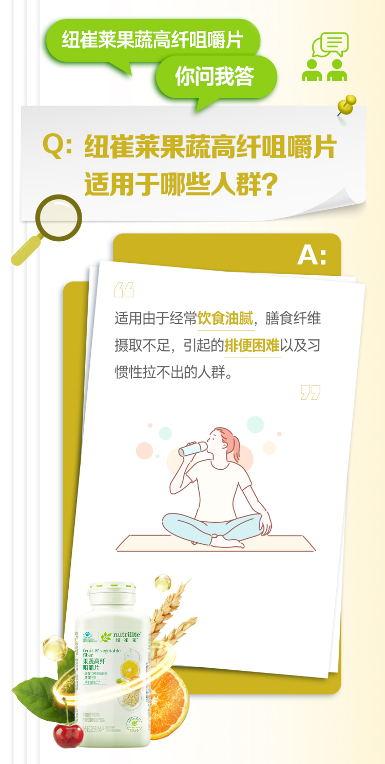 默认标题 纽崔莱果蔬高纤咀嚼片
你问我答
Q: 纽崔莱果蔬高纤咀嚼片
适用于哪些人群?
A:
“适用由于经常饮食油腻,膳食纤维摄取不足,引起的排便困难以及习惯性拉不出的人群。
nutrilite
纽崔莱
fruit & vegetable
fiber
果蔬高纤
咀嚼片
含有7种高吸收纤维
添加益生元