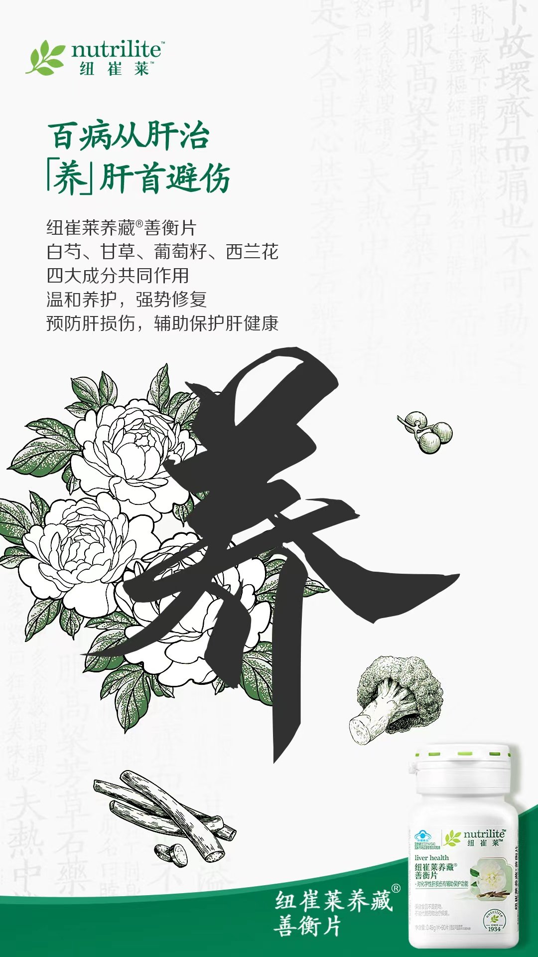 nutrilite
纽崔莱
百病从肝治
「养」肝首避伤
纽崔莱养藏®善衡片
白芍、甘草、葡萄籽、西兰花
四大成分共同作用
温和养护，强势修复
预防肝损伤，辅助保护肝健康
养
nutrilite
纽崔莱
liver health
纽崔莱养藏
善衡片
·对化学性肝损伤有辅助保护功能
纽崔莱养藏
善衡片
1934