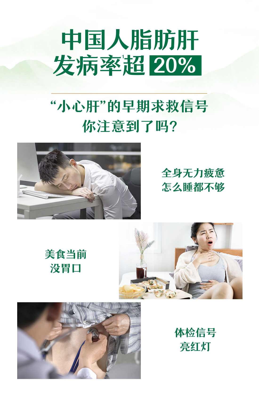 中国人脂肪肝
发病率超20%
“小心肝”的早期求救信号
你注意到了吗？
全身无力疲惫
怎么睡都不够
美食当前
没胃口
体检信号
亮红灯