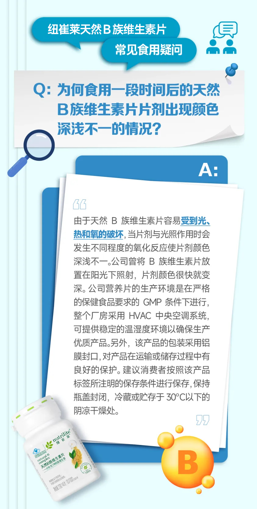 纽崔莱天然B族维生素片
常见食用疑问
Q：为何食用一段时间后的天然B族维生素片片剂出现颜色深浅不一的情况？
A：
由于天然B族维生素片容易受到光、热和氧的破坏，当片剂与光照作用时会发生不同程度的氧化反应使片剂颜色深浅不一。公司曾将B族维生素片放置在阳光下照射，片剂颜色很快就变深。公司营养片的生产环境是在严格的保健食品要求的GMP条件下进行，整个厂房采用HVAC中央空调系统，可提供稳定的温湿度环境以确保生产优质产品。另外，该产品的包装采用铝膜封口，对产品在运输或储存过程中有良好的保护。建议消费者按照该产品标签所注明的保存条件进行保存，保持瓶盖封闭，冷藏或贮存于30°C以下的阴凉干燥处。