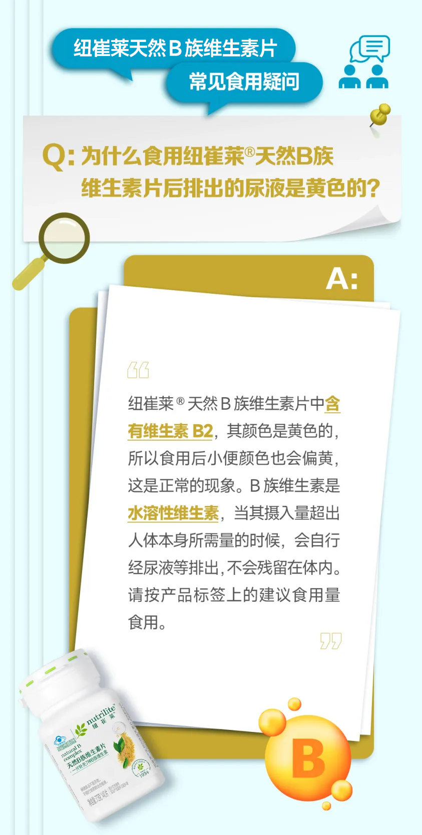纽崔莱天然B族维生素片
常见食用疑问
Q: 为什么食用纽崔莱®天然B族
维生素片后排出的尿液是黄色的?
A:
纽崔莱®天然B族维生素片中含有维生素B2，其颜色是黄色的，所以食用后小便颜色也会偏黄，这是正常的现象。B族维生素是水溶性维生素，当其摄入量超出人体本身所需量的时候，会自行经尿液等排出，不会残留在体内。请按产品标签上的建议食用量食用。