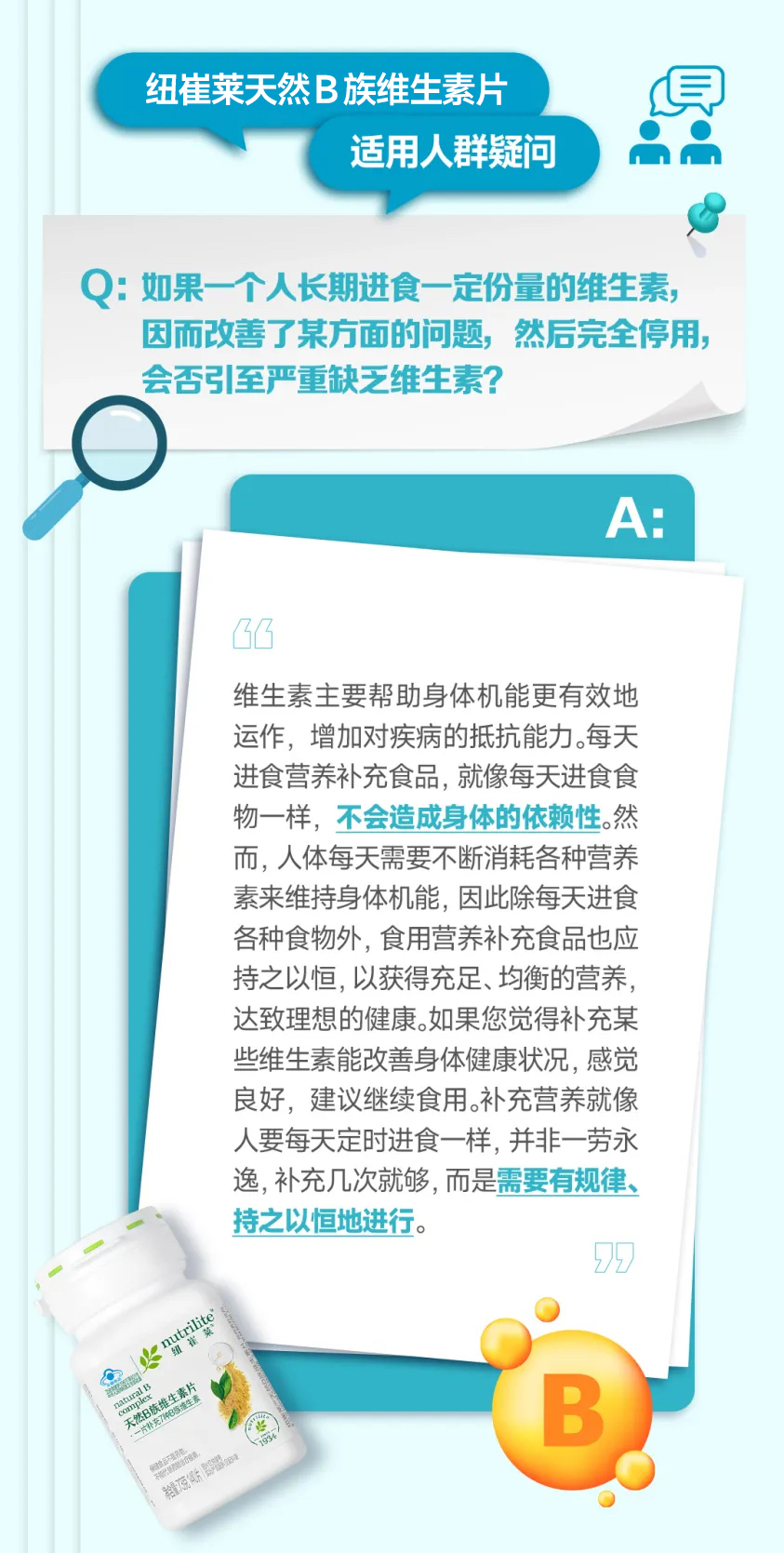 纽崔莱天然B族维生素片
适用人群疑问
Q: 如果一个人长期进食一定份量的维生素，因而改善了某方面的问题，然后完全停用，会否引至严重缺乏维生素？
A:
维生素主要帮助身体机能更有效地运作，增加对疾病的抵抗能力。每天
进食营养补充食品，就像每天进食食物一样，不会造成身体的依赖性。然而，人体每天需要不断消耗各种营养素来维持身体机能，因此除每天进食各种食物外，食用营养补充食品也应持之以恒，以获得充足、均衡的营养，达致理想的健康。如果您觉得补充某些维生素能改善身体健康状况，感觉良好，建议继续食用。补充营养就像人要每天定时进食一样，并非一劳永逸，补充几次就够，而是需要有规律、持之以恒地进行。