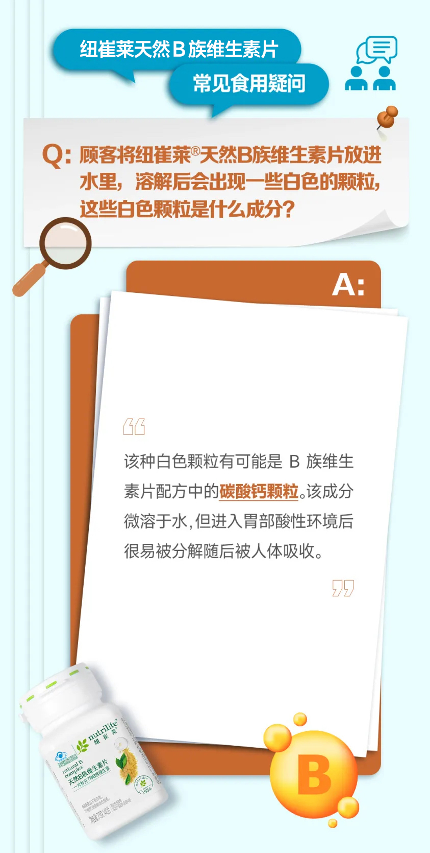 纽崔莱天然B族维生素片
常见食用疑问
Q：顾客将纽崔莱®天然B族维生素片放进水里，溶解后会出现一些白色的颗粒，这些白色颗粒是什么成分？
A：
该种白色颗粒有可能是B族维生素片配方中的碳酸钙颗粒。该成分微溶于水，但进入胃部酸性环境后很易被分解随后被人体吸收。
