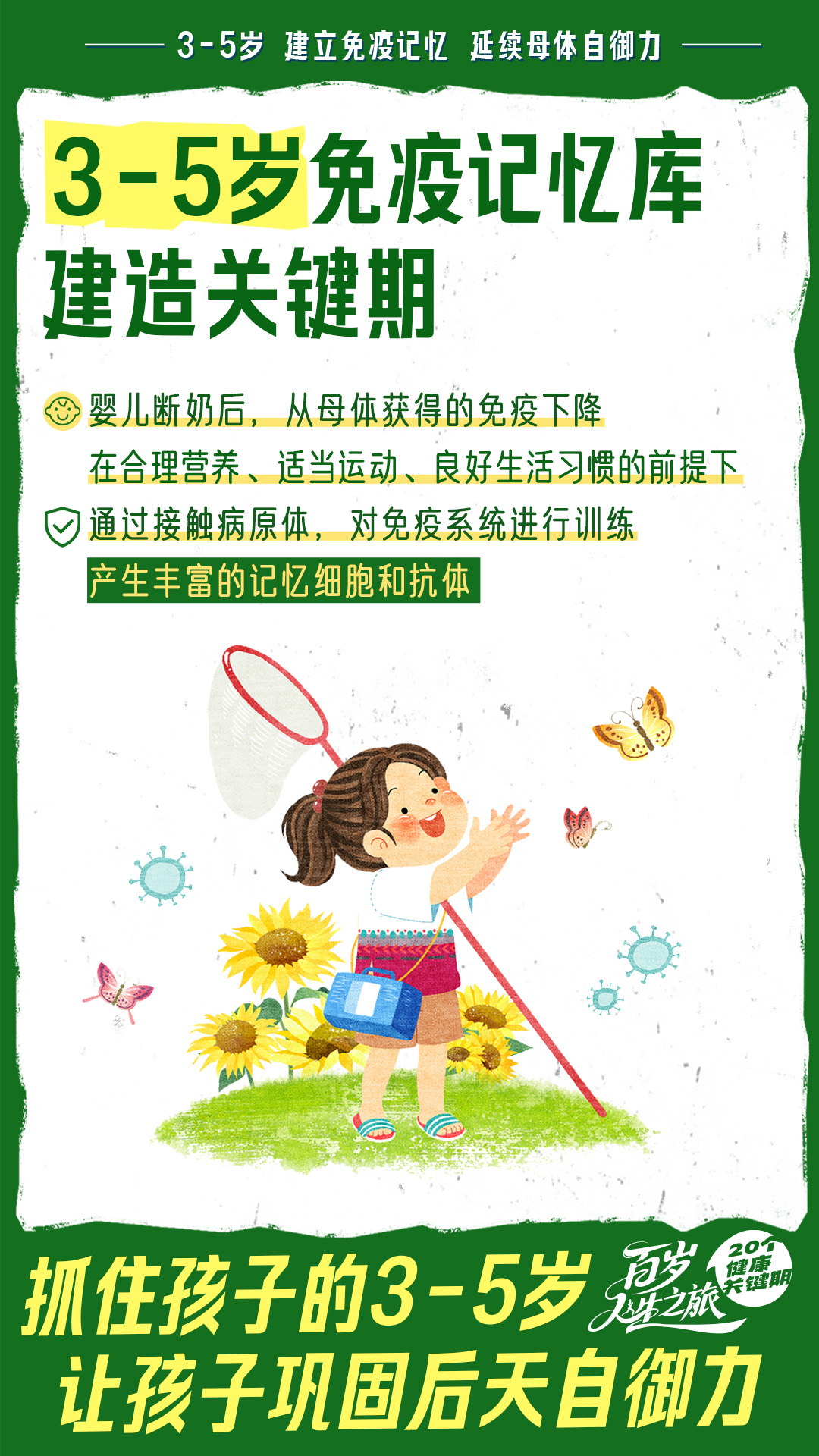 3-5岁 建立免疫记忆 延续母体自御力
3-5岁免疫记忆库
建造关键期
婴儿断奶后，从母体获得的免疫下降
在合理营养、适当运动、良好生活习惯的前提下
通过接触病原体，对免疫系统进行训练
产生丰富的记忆细胞和抗体
抓住孩子的3-5岁
百岁人生之旅
让孩子巩固后天自御力
20个健康关键期