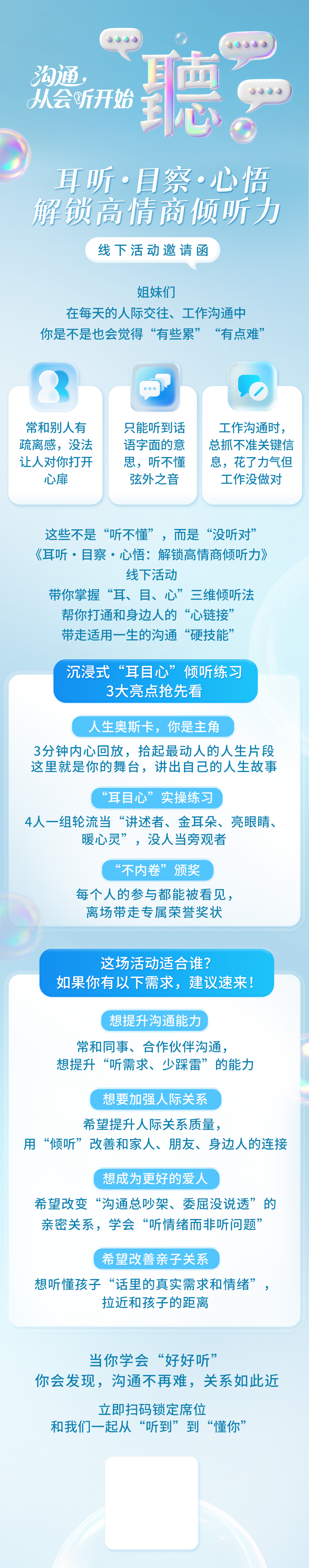 沟通，从会听开始
耳听·目察·心悟
解锁高情商倾听力
线下活动邀请函
姐妹们
在每天的人际交往、工作沟通中
你是不是也会觉得“有些累”“有点难”
常和别人有疏离感，没法让人对你打开心扉
只能听到话语字面的意思，听不懂弦外之音
工作沟通时，总抓不准关键信息，花了力气但工作没做对
这些不是“听不懂”，而是“没听对”
《耳听·目察·心悟：解锁高情商倾听力》
线下活动
带你掌握“耳、目、心”三维倾听法
帮你打通和身边人的“心链接”
带走适用一生的沟通“硬技能”
沉浸式“耳目心”倾听练习
3大亮点抢先看
人生奥斯卡，你是主角
3分钟内心回放，拾起最动人的人生片段
这里就是你的舞台，讲出自己的人生故事
“耳目心”实操练习
4人一组轮流当“讲述者、金耳朵、亮眼睛、暖心灵”，没人当旁观者
“不内卷”颁奖
每个人的参与都能被看见，
离场带走专属荣誉奖状
这场活动适合谁？
如果你有以下需求，建议速来！
想提升沟通能力
常和同事、合作伙伴沟通，
想提升“听需求、少踩雷”的能力
想要加强人际关系
希望提升人际关系质量，
用“倾听”改善和家人、朋友、身边人的连接
想成为更好的爱人
希望改变“沟通总吵架、委屈没说透”的
亲密关系，学会“听情绪而非听问题”
希望改善亲子关系
想听懂孩子“话里的真实需求和情绪”，
拉近和孩子的距离
当你学会“好好听”
你会发现，沟通不再难，关系如此近
立即扫码锁定席位
和我们一起从“听到”到“懂你”