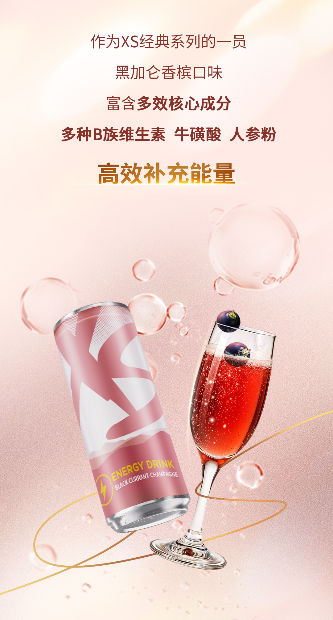 作为XS经典系列的一员
黑加仑香槟口味
富含多效核心成分
多种B族维生素 牛磺酸 人参粉
高效补充能量
ENERGY DRINK
BLACK CURRANT-CHAMPAGNE