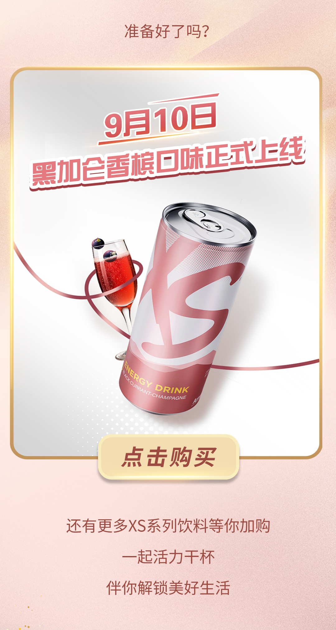 9月10日
 黑加仑香槟口味正式上线
 ENERGY DRINK
 BLACK CURRANT-CHAMPAGNE
 准备好了吗？
 点击购买
 还有更多XS系列饮料等你加购
 一起活力干杯
 伴你解锁美好生活
