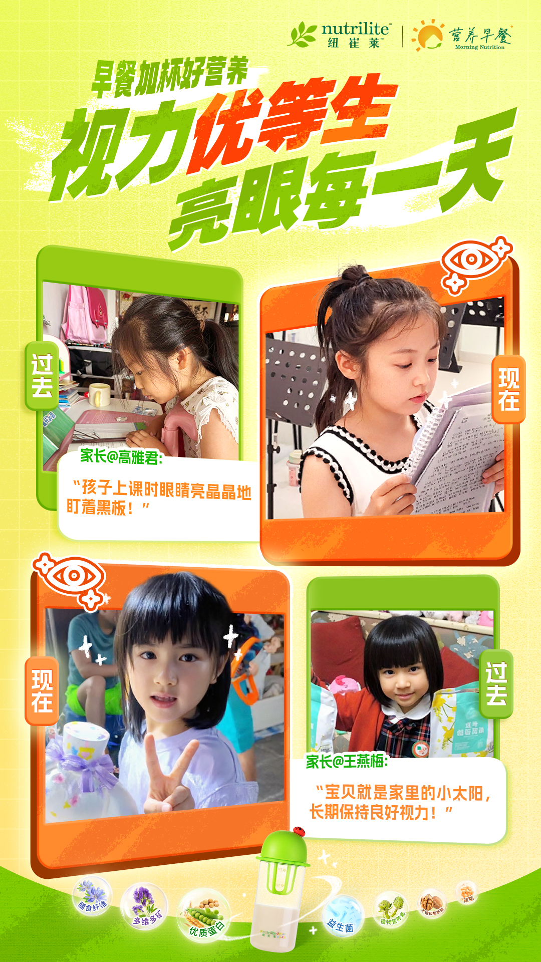nutrilite 纽崔莱 营养早餐 Morning Nutrition


 早餐加杯好营养
 视力优等生
 亮眼每一天


 过去
 家长@高雅君：
 “孩子上课时眼睛亮晶晶地
 盯着黑板！”
 现在现在
 过去
 家长@王燕梅：
 “宝贝就是家里的小太阳，
 长期保持良好视力！”
 
 膳食纤维
 多维多钙
 优质蛋白
 益生菌
植物营养素
 不饱和脂肪酸
