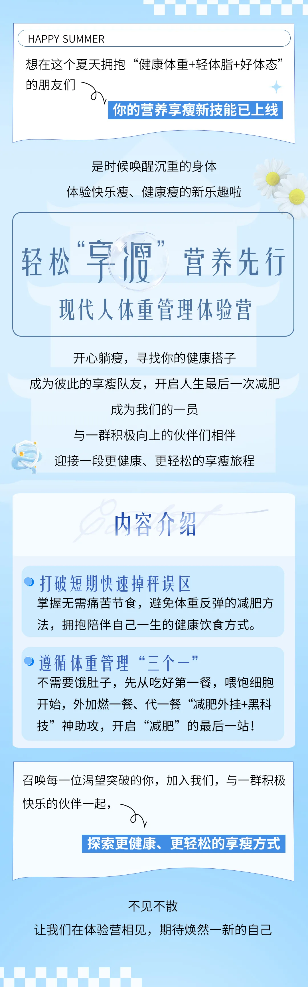 1-招募令-简.jpg HAPPY SUMMER
想在这个夏天拥抱“健康体重+轻体脂+好体态”的朋友们
你的营养享瘦新技能已上线
是时候唤醒沉重的身体
体验快乐瘦、健康瘦的新乐趣啦
轻松“享瘦”营养先行
现代人体重管理体验营
开心躺瘦,寻找你的健康搭子
成为彼此的享瘦队友,开启人生最后一次减肥
成为我们的一员
与一群积极向上的伙伴们相伴
迎接一段更健康、更轻松的享瘦旅程
内容介绍
打破短期快速掉秤误区
掌握无需痛苦节食,避免体重反弹的减肥方法,拥抱陪伴自己一生的健康饮食方式。
遵循体重管理“三个一”
不需要饿肚子,先从吃好第一餐,喂饱细胞开始,外加燃一餐、代一餐“减肥外挂+黑科技”神助攻,开启“减肥”的最后一站!
召唤每一位渴望突破的你,加入我们,与一群积极快乐的伙伴一起,
不见不散
让我们在体验营相见,期待焕然一新的自己