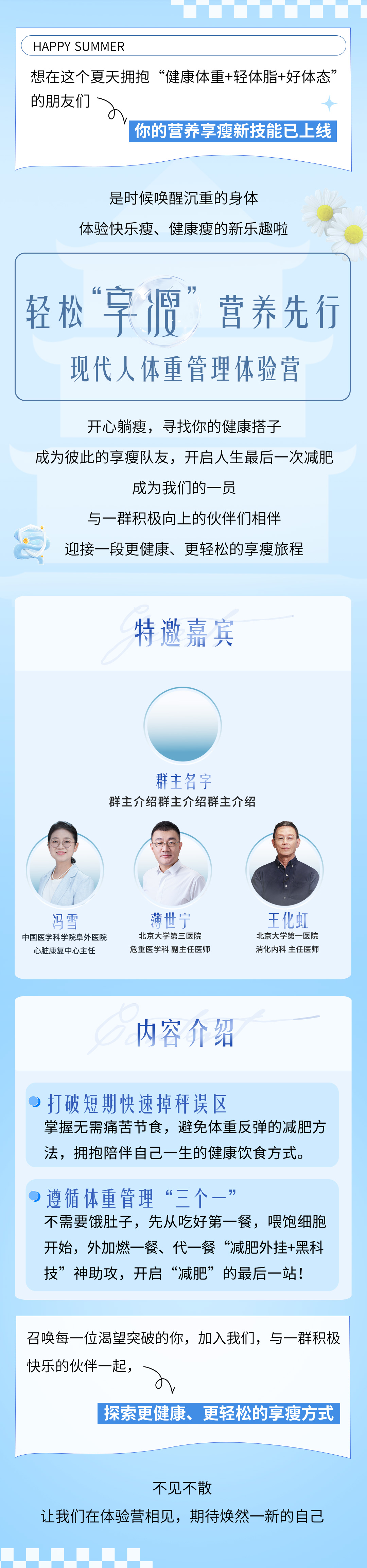 1-招募令-长.jpg HAPPY SUMMER
想在这个夏天拥抱“健康体重+轻体脂+好体态”的朋友们
你的营养享瘦新技能已上线
是时候唤醒沉重的身体
体验快乐瘦、健康瘦的新乐趣啦
轻松“享瘦”营养先行
现代人体重管理体验营
开心躺瘦,寻找你的健康搭子
成为彼此的享瘦队友,开启人生最后一次减肥
成为我们的一员
与一群积极向上的伙伴们相伴
迎接一段更健康、更轻松的享瘦旅程
特邀嘉宾
群主名字
群主介绍群主介绍群主介绍
冯雪 中国医学科学院阜外医院心脏康复中心主任
薄世宁 北京大学第三医院危重医学科 副主任医师
王化虹 北京大学第一医院 消化内科 主任医师
内容介绍
打破短期快速掉秤误区
掌握无需痛苦节食,避免体重反弹的减肥方法,拥抱陪伴自己一生的健康饮食方式。
遵循体重管理“三个一”
不需要饿肚子,先从吃好第一餐,喂饱细胞开始,外加燃一餐、代一餐“减肥外挂+黑科技”神助攻,开启“减肥”的最后一站!
召唤每一位渴望突破的你,加入我们,与一群积极快乐的伙伴一起,
探索更健康、更轻松的享瘦方式
不见不散
让我们在体验营相见,期待焕然一新的自己