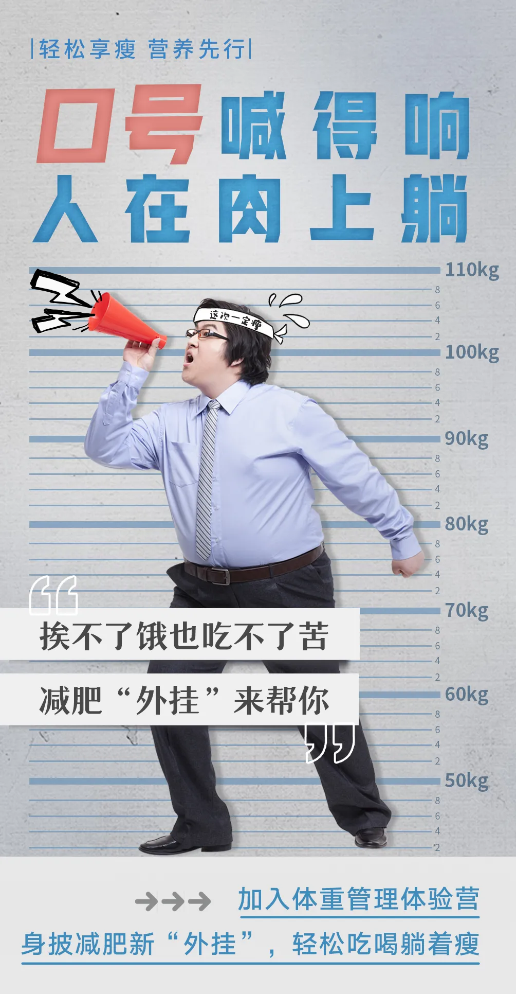 默认标题 |轻松享瘦 营养先行|
口号喊得响
人在肉上躺
挨不了饿也吃不了苦
减肥“外挂”来帮你
加入体重管理体验营
身披减肥新“外挂”,轻松吃喝躺着瘦
这次一定瘦
110kg
100kg
90kg
80kg
70kg
60kg
50kg