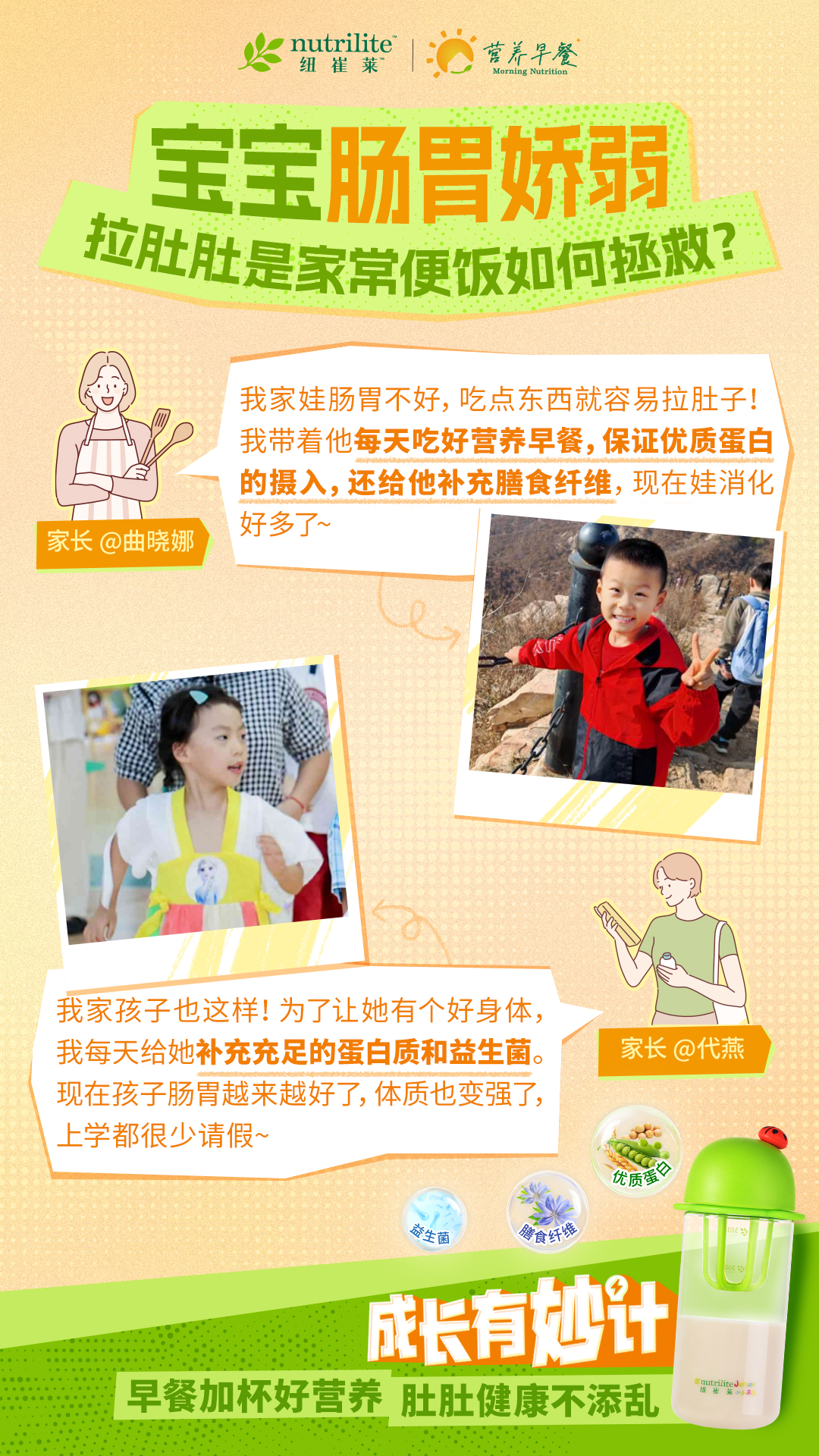 nutrilite 纽崔莱 营养早餐 
 宝宝肠胃娇弱
 拉肚肚是家常便饭如何拯救？
 家长@曲晓娜， 我家娃肠胃不好，吃点东西就容易拉肚子！ 我带着他每天吃好营养早餐，保证优质蛋白的摄入，还给他补充膳食纤维，现在娃消化好多了~
 家长@代燕 我家孩子也这样！为了让她有个好身体， 我每天给她补充充足的蛋白质和益生菌。现在孩子肠胃越来越好了，体质也变强了， 上学都很少请假~
成长有妙计
 早餐加杯好营养 肚肚健康不添乱
 nutrilite
 纽崔莱
 营养早餐
 Morning Nutrition
 优质蛋白
 膳食纤维
 益生菌