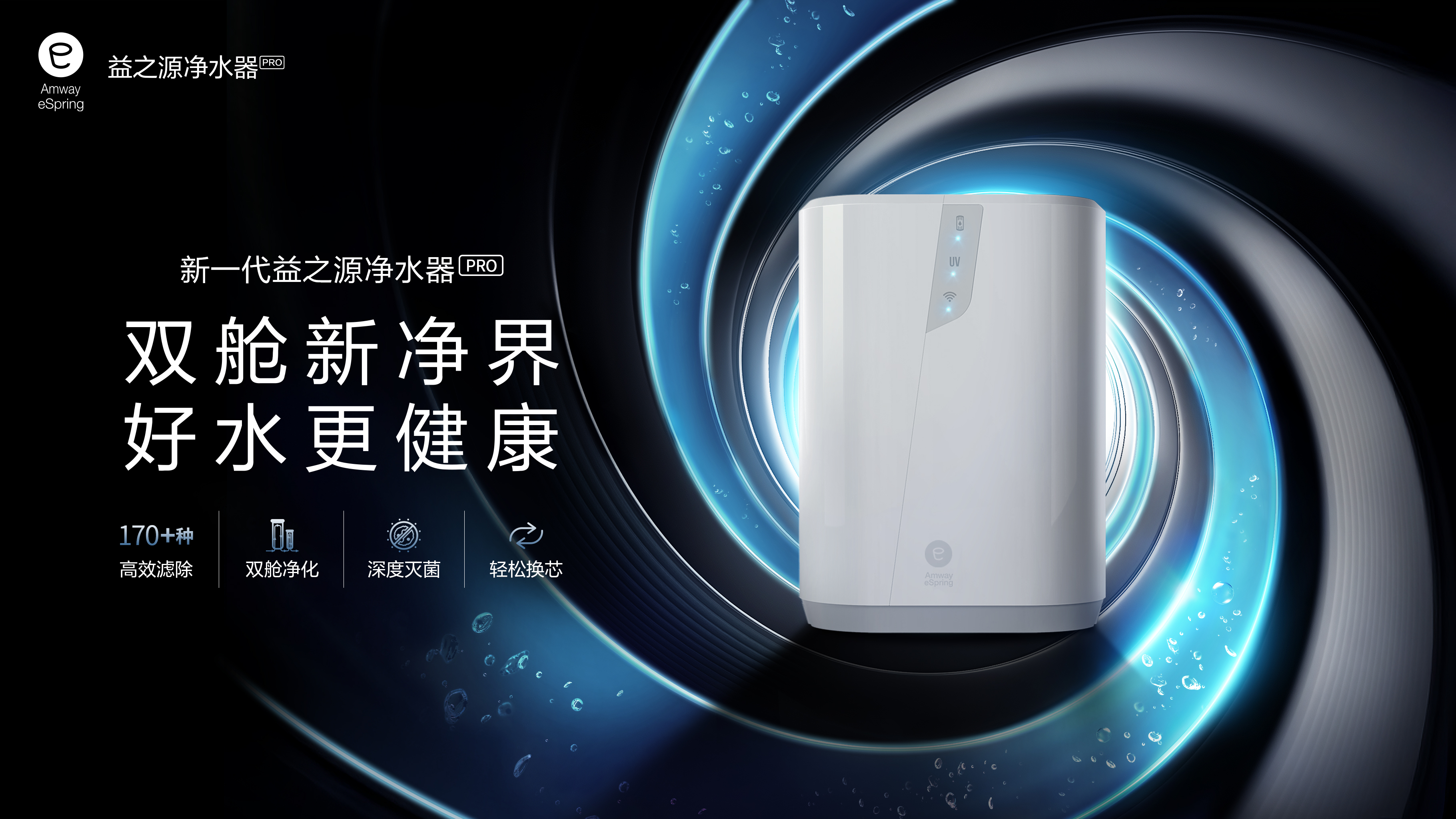 Amway  eSpring
 益之源净水器PRO
 新一代益之源净水器PRO
 双舱新净界
 好水更健康
 170+种高效滤除
 双舱净化
 深度灭菌
 轻松换芯
 Amway eSpring