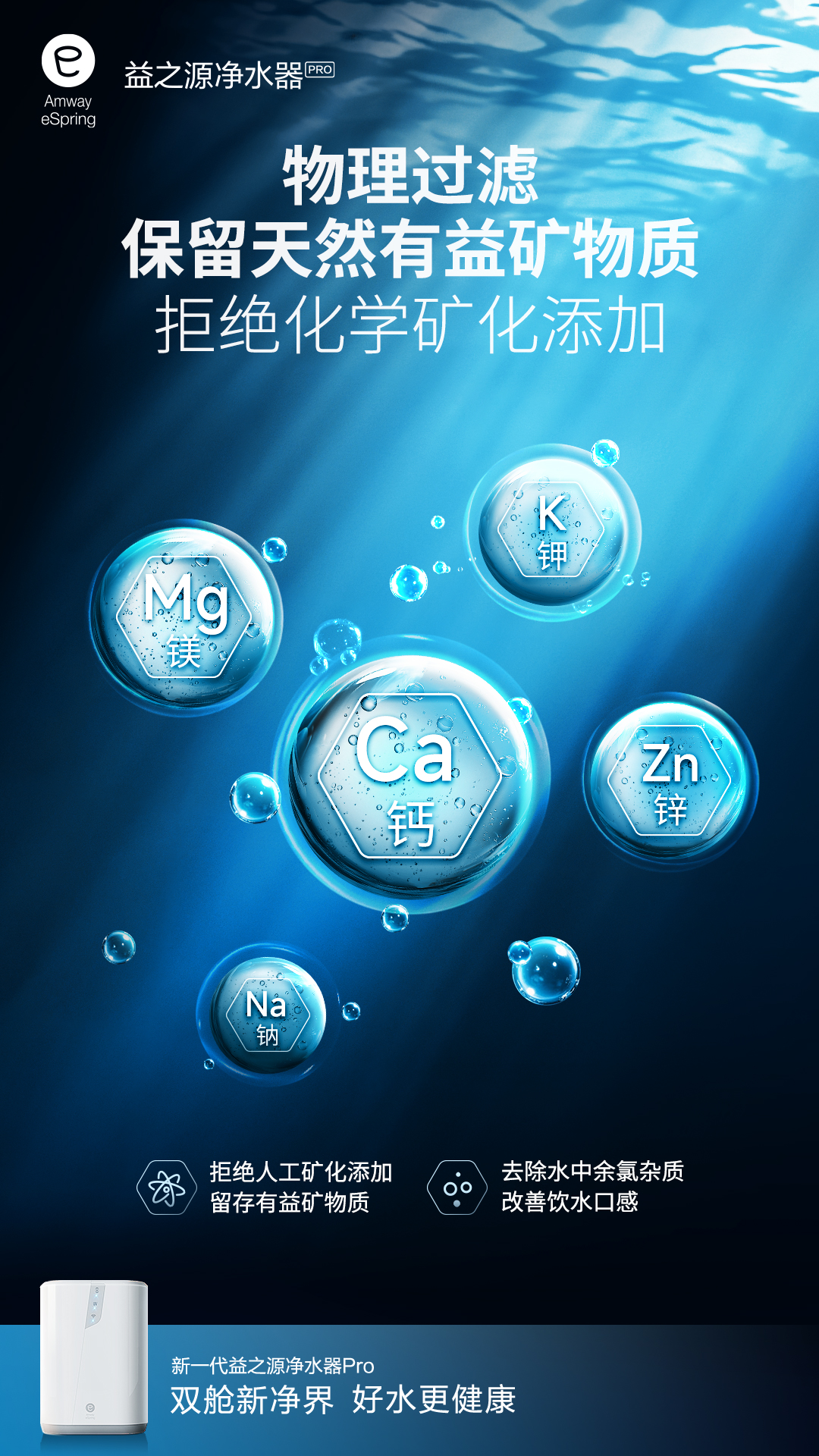 Amway eSpring
 益之源净水器PRO
 物理过滤
 保留天然有益矿物质
 拒绝化学矿化添加
 K 钾
 Mg镁
 Ca钙
 Zn锌
 Na钠
 拒绝人工矿化添加
 留存有益矿物质
 去除水中余氯杂质
 改善饮水口感
 新一代益之源净水器Pro
 双舱新净界 好水更健康
