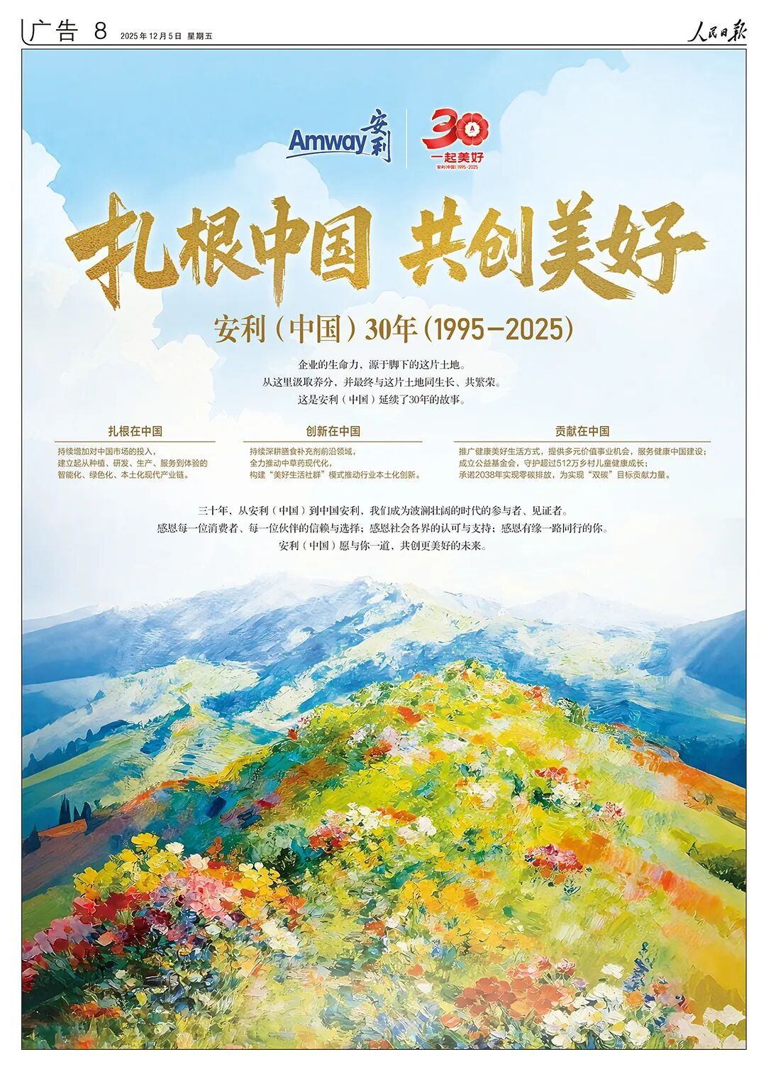广告8人民日报2025年12月5日星期五
 Amway安利 
 30一起美好
 
 扎根中国共创美好
 安利（中国）30年（1995-2025）
 企业的生命力，源于脚下的这片土地。从这里取养分，并最终与这片土地同生长、共繁荣。这是安利（中国）延续了30年的故事。
 扎根在中国，持续增加对中国市场的投入，建立起从种植、研发、生产、服务到体验的智能化、绿色化、本土化现代产业链。
 创新在中国，持续深耕膳食补充剂前沿领域，全力推动中草药现代化，构建“美好生活社群”模式推动行业本土化创新。
 贡献在中国， 推广健康美好生活方式，提供多元价值事业机会，服务健康中国建设；成立公益基金会，守护超过512万乡村儿童健康成长，承诺2038年实现零碳排放，为实现“双碳”目标贡献力量。

 三十年，从安利（中国）到中国安利，我们成为波澜壮阔的时代的参与者、见证者。
 感恩每一位消费者、每一位伙伴的信赖与选择；感恩社会各界的认可与支持；感恩有缘一路同行的你 安利（中国）愿与你一道，共创更美好的未来。