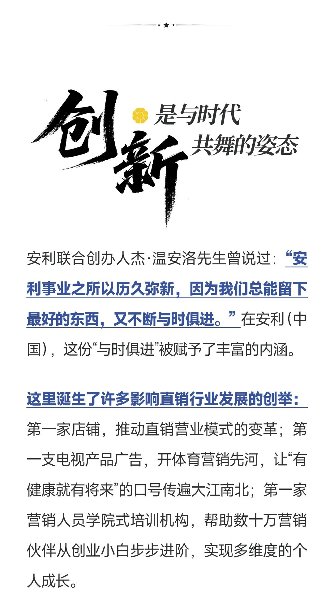 创新是与时代共舞的姿态
 安利联合创办人杰·温安洛先生曾说过：“安利事业之所以历久弥新，因为我们总能留下最好的东西，又不断与时俱进。”在安利（中国），这份“与时俱进"被赋予了丰富的内涵。
这里诞生了许多影响直销行业发展的创举：第一家店铺，推动直销营业模式的变革：第一支电视产品广告，开体育营销先河，让“有健康就有将来"的口号传遍大江南北；第一家营销人员学院式培训机构，帮助数十万营销伙伴从创业小白步步进阶，实现多维度的人人成长。