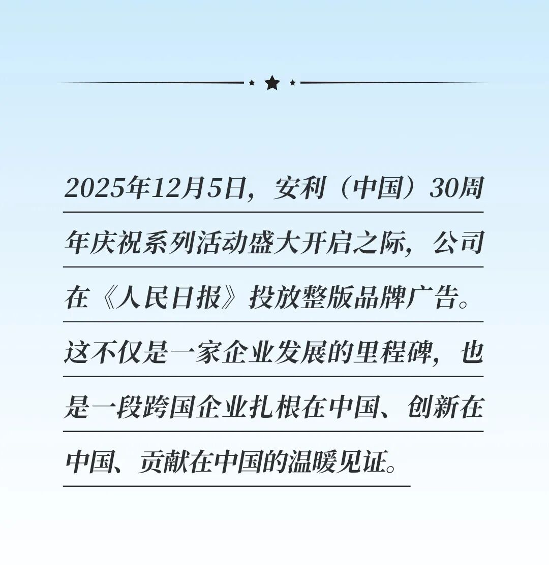 2025年12月5日，安利（中国）30周年庆祝系列活动盛大开启之际，公司在《人民日报》投放整版品牌广告。这不仅是一家企业发展的里程碑，也是一段跨国企业扎根在中国、创新在中国、贡献在中国的温暖见证。