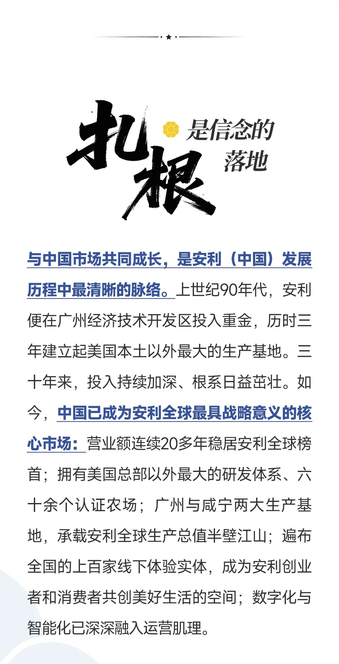 扎根是信念的落地
 与中国市场共同成长，是安利（中国）发展历程中最清晰的脉络。上世纪90年代，安利便在广州经济技术开发区投入重金，历时三年建立起美国本土以外最大的生产基地。三十年来，投入持续加深、根系日益茁壮。如今，中国已成为安利全球最具战略意义的核心市场：营业额连续20多年稳居安利全球榜首；拥有美国总部以外最大的研发体系、六十余个认证农场；广州与咸宁两大生产基地，承载安利全球生产总值半壁江山；遍布全国的上百家线下体验实体，成为安利创业者和消费者共创美好生活的空间；数字化与智能化已深深融入运营肌理。