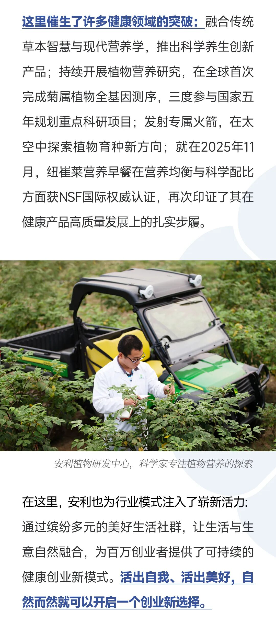 这里催生了许多健康领域的突破：融合传统草本智慧与现代营养学，推出科学养生创新产品；持续开展植物营养研究，在全球首次完成菊属植物全基因测序，三度参与国家五年规划重点科研项目；发射专属火箭，在太空中探索植物育种新方向；就在2025年11月，纽崔莱营养早餐在营养均衡与科学配比方面获NSF国际权威认证，再次印证了其在健康产品高质量发展上的扎实步履。
 安利植物研发中心，科学家专注植物营养的探索在这里，安利也为行业模式注入了崭新活力通过缤纷多元的美好生活社群，让生活与生意自然融合，为百方创业者提供了可持续的健康创业新模式。活出自我、活出美好，自然而然就可以开后一个创业新选择。