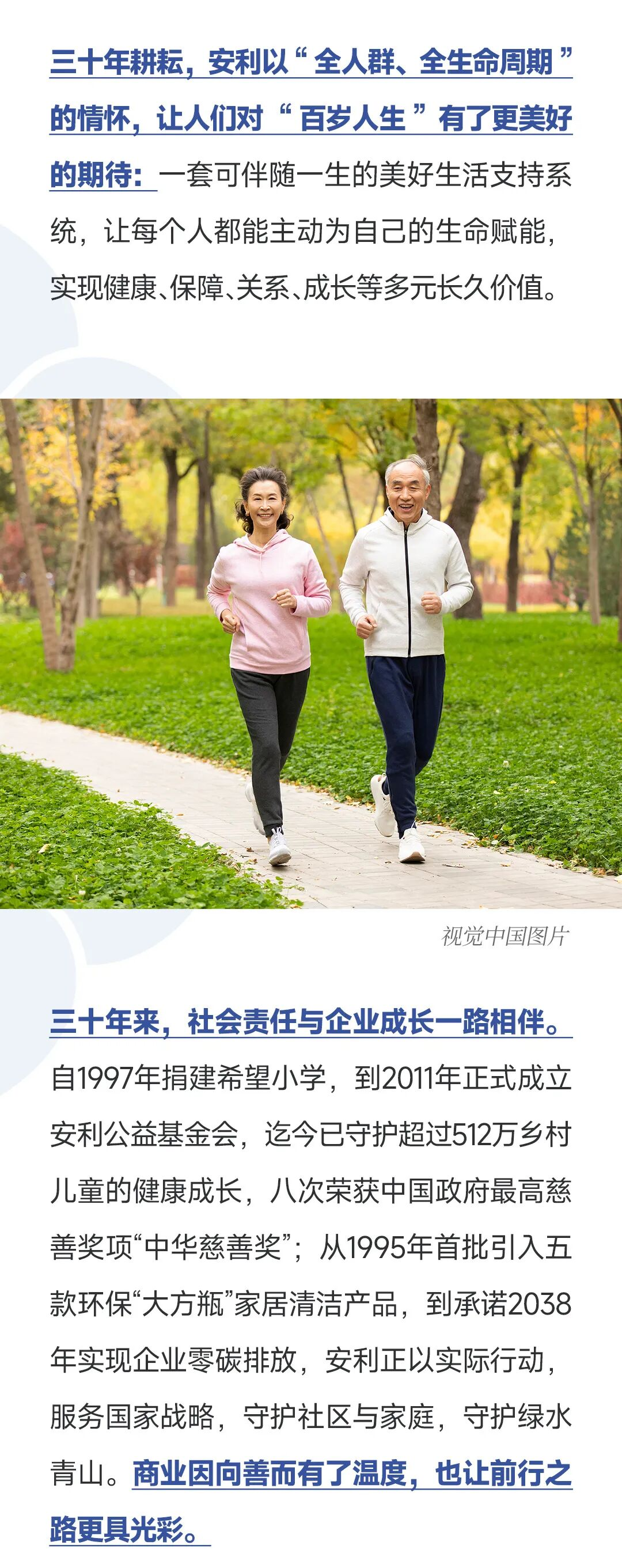 三十年耕耘，安利以“全人群、全生命周期”的情怀，让人们对“百岁人生”有了更美好的期待：一套可伴随一生的美好生活支持系统，让每个人都能主动为自己的生命赋能，实现健康、保障、关系、成长等多元长久价值。
 视觉中国图片
 三十年来，社会责任与企业成长一路相伴。自1997年捐建希望小学，到2011年正式成立安利公益基金会，迄今已守护超过512万乡村儿童的健康成长，八次荣获中国政府最高慈善奖项“中华慈善奖”；从1995年首批引入五款环保“大方瓶”家居清洁产品，到承诺2038年实现企业零碳排放，安利正以实际行动，服务国家战略，守护社区与家庭，守护绿水青山。商业因向善而有了温度，也让前行之路更具光彩。