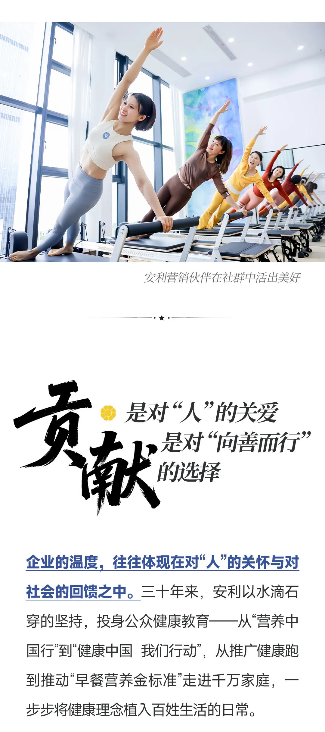 安利营销伙伴在社群中活出美好
 贡献是对“人”的关爱，是对“向善而行”的选择
 企业的温度，往往体现在对“人”的关怀与对社会的回馈之中。三十年来，安利以水滴石穿的坚持，投身公众健康教育一一从“营养中国行”到“健康中国我们行动”，从推广健康跑到推动“早餐营养金标准”走进千万家庭，一步步将健康理念植入百姓生活的日常。