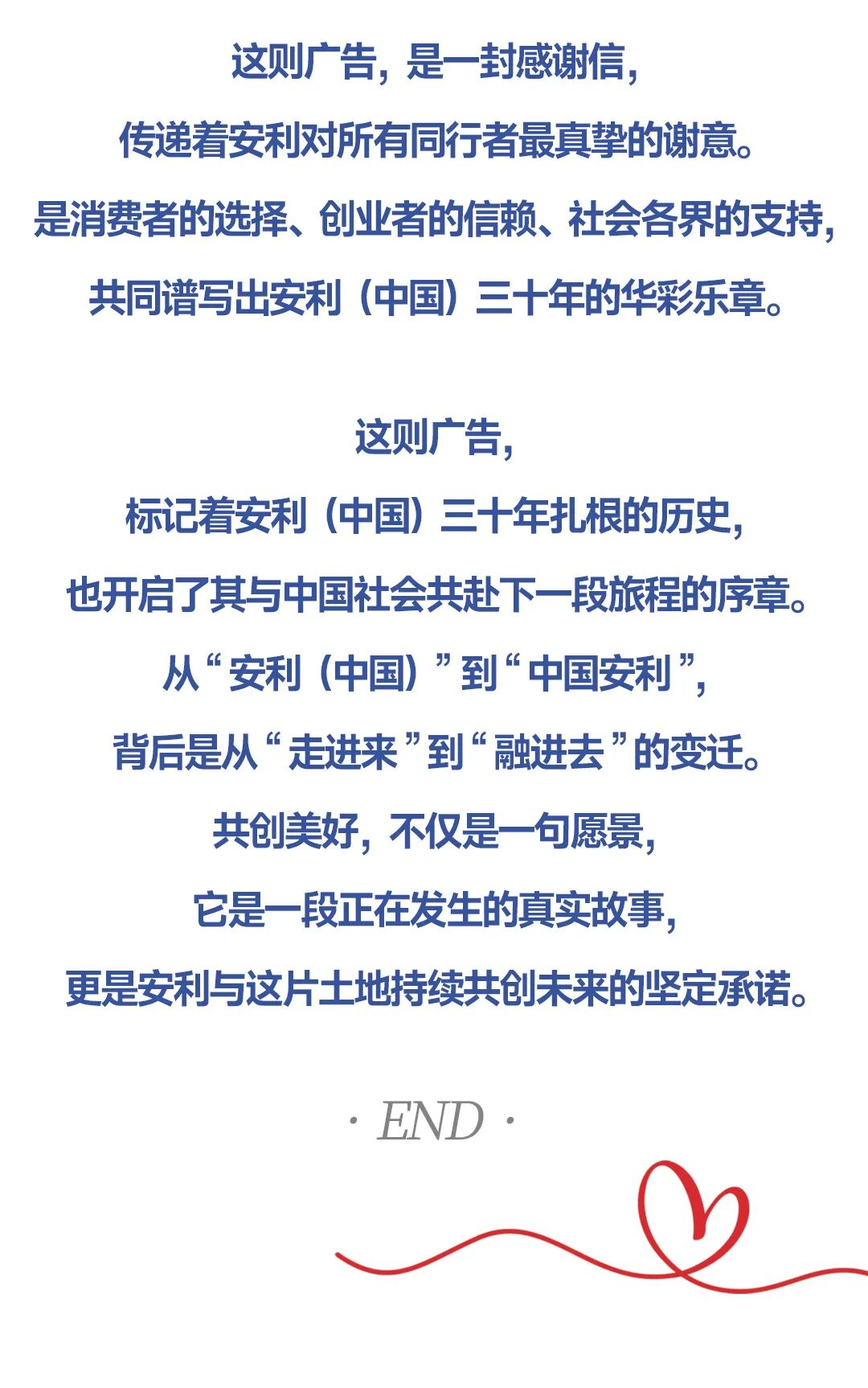 这则广告，是一封感谢信，传递着安利对所有同行者最真挚的谢意。是消费者的选择、创业者的信赖、社会各界的支持，共同谱写出安利（中国）三十年的华彩乐章。
 这则广告，标记着安利（中国）三十年扎根的历史，也开启了其与中国社会共赴下一段旅程的序章。从“安利（中国）”到“中国安利”背后是从“走进来”到“融进去”的变迁。
 共创美好，不仅是一句愿景，它是一段正在发生的真实故事更是安利与这片土地持续共创未来的坚定承诺。
 :END: