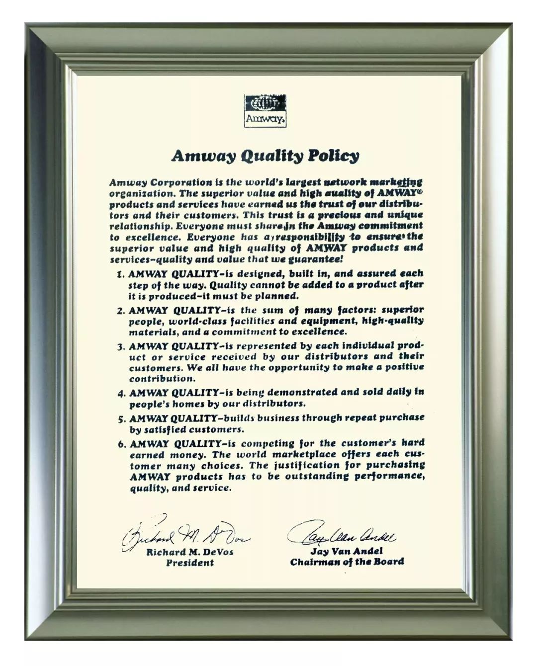 Amway
 Amway Quality Policy
 Amway Corporation is the world's largest network marketing organization. The superior ualue and high auality of AMWAY products and services have earned us the trust of our distributors and their customers. This trust is a precious and unique relationship. Everyone mustshare in the Amway commitment to excellence. Everyone has a responsibility to ensure the superior value and high quality of AMWAY products and services-quality and value that we guarantee!
 1. AMWAY QUALITY-is designed, built in, and assured each step of the way. Quality cannot be added to a product after it is produced-it must be planned.
 2. AMWAY QUALITY-is the sum of many factors: superior people, world-class facilities and equipment, high-quality materials, and a commitment to excellence.
 3. AMWAY QUALITY-is represented by each individual product or service received by our distributors and their customers. We all have the opportunity to make a positive contribution.
 4. AMWAY QUALITY-is being demonstrated and sold daily in people's homes by our distributors.
 5. AMWAY QUALITY-builds business through repeat purchase by satisfied customers.
 6. AMWAY QUALITY-is competing for the customer's hard earned money. The world marketplace offers each customer many choices. The justification for purchasing AMWAY products has to be outstanding performance, quality, and service.
 Richard M. DeVos
 President
 Jay Van Andel
 Chairman of the Board