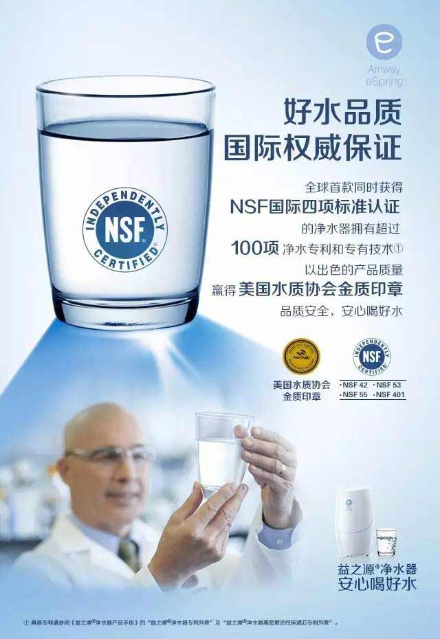 Amway eSpring
 好水品质 国际权威保证
 全球首款同时获得 NSF国际四项标准认证的净水器拥有超过100项净水专利和专有技术①以出色的产品质量赢得美国水质协会金质印章  品质安全，安心喝好水
 美国水质协会金质印章
 NSF 42 - NSF 53 - NSF 55 - NSF 401
 益之源®净水器 安心喝好水
①具体专利请参阅《益之源®净水器产品手册》的“益之源®净水器专利列表”及“益之源®净水器高密度活性炭滤芯专利列表”。