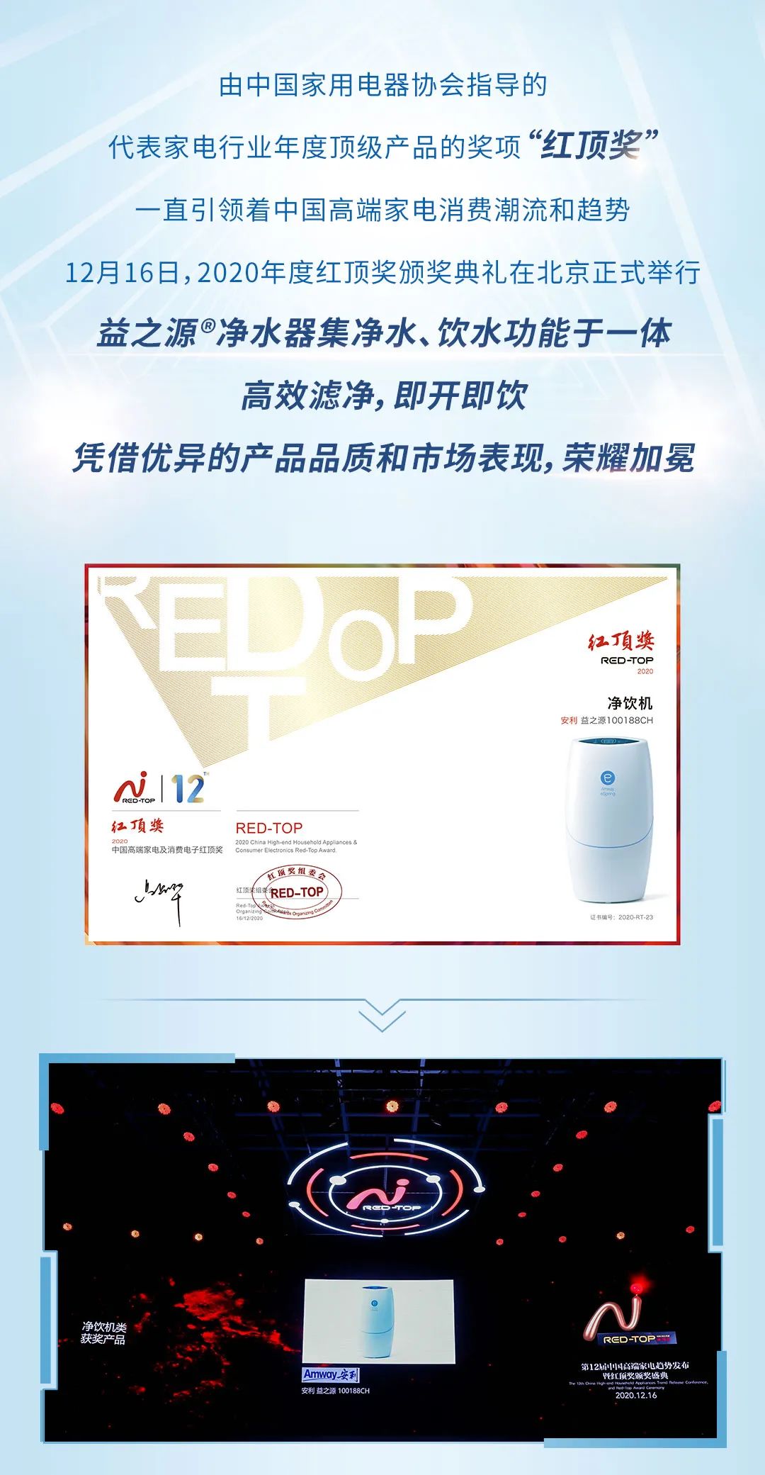 由中国家用电器协会指导的
 代表家电行业年度顶级产品的奖项“红顶奖”
 一直引领着中国高端家电消费潮流和趋势
 12月16日，2020年度红顶奖颁奖典礼在北京正式举行
 益之源®净水器集净水、饮水功能于一体
 高效滤净, 即开即饮
 凭借优异的产品品质和市场表现, 荣耀加冕

 净饮机
 红顶奖
 安利益之源100188CH
 RED-TOP
第12届中国高端家电趋势发布暨红顶奖颁奖盛典
 2020.12.16
  2020 China High-end Household Appliances & Consumer Electronics Red-Top Award
净饮机类获奖产品
AMWAY安利
利益之源100188CH