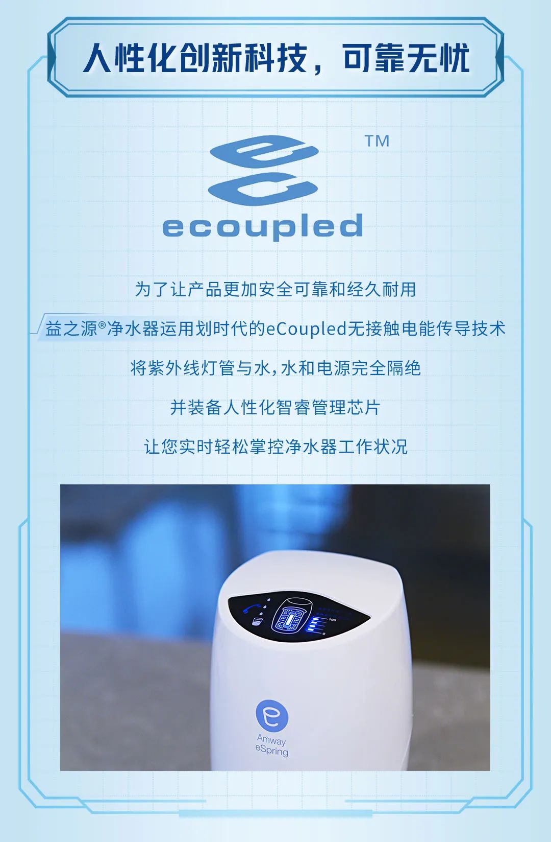人性化创新科技，可靠无忧
 ecoupled™
 为了让产品更加安全可靠和经久耐用，益之源®净水器运用划时代的eCoupled无接触电能传导技术，将紫外线灯管与水、水和电源完全隔绝，并装备人性化智睿管理芯片，让您实时轻松掌控净水器工作状况。